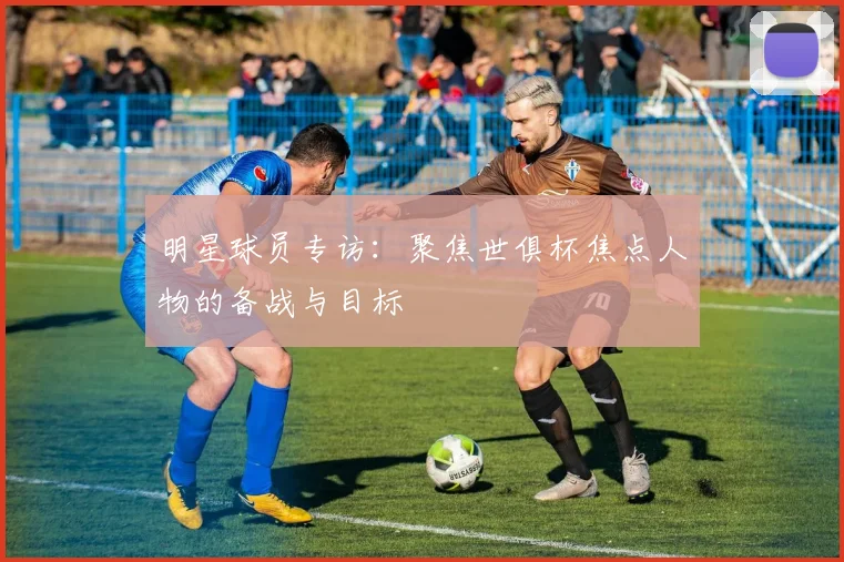 明星球员专访：聚焦世俱杯焦点人物的备战与目标