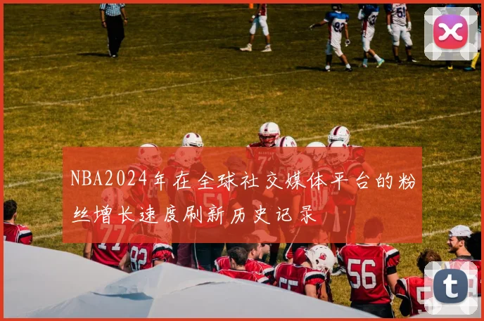 NBA2024年在全球社交媒体平台的粉丝增长速度刷新历史记录