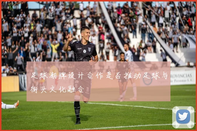 足球潮牌设计合作是否推动足球与街头文化融合