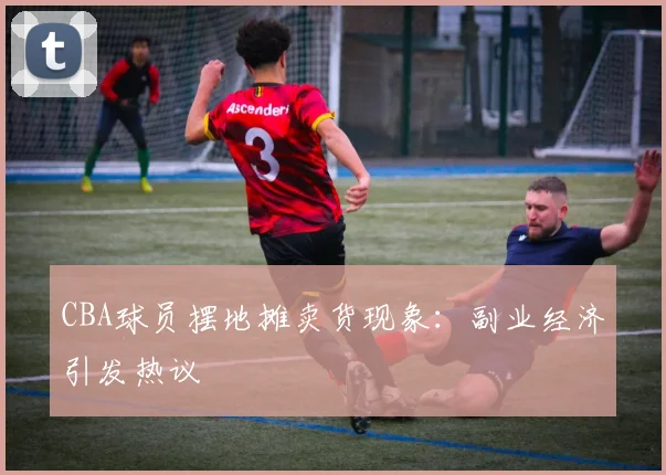 CBA球员摆地摊卖货现象：副业经济引发热议