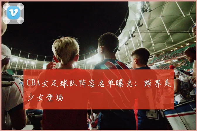 CBA女足球队阵容名单曝光：跨界美少女登场