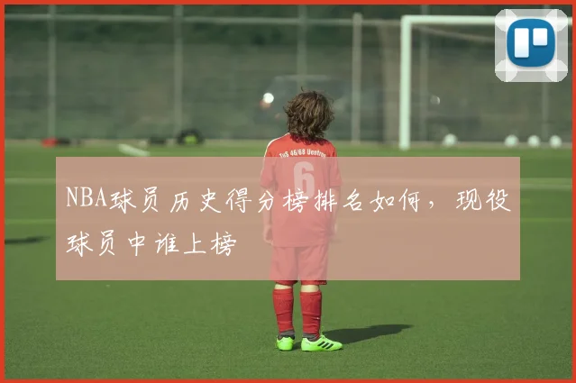 NBA球员历史得分榜排名如何，现役球员中谁上榜