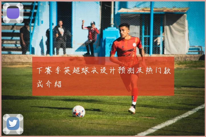 下赛季英超球衣设计预测及热门款式介绍