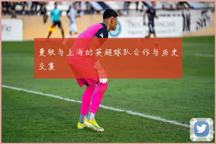 曼联与上海的英超球队合作与历史交集