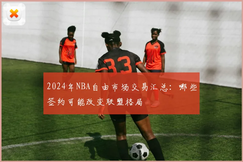 2024年NBA自由市场交易汇总：哪些签约可能改变联盟格局